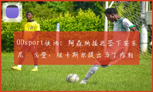 ODsport快讯:阿森纳接近签下安东尼・戈登,纽卡斯尔提出马丁内利交换条件_交易_球员_谈判