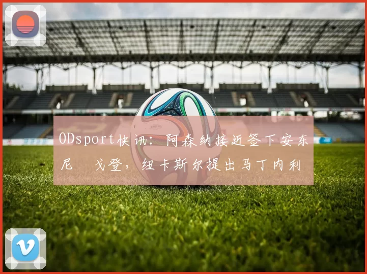 ODsport快讯:阿森纳接近签下安东尼・戈登,纽卡斯尔提出马丁内利交换条件_交易_球员_谈判