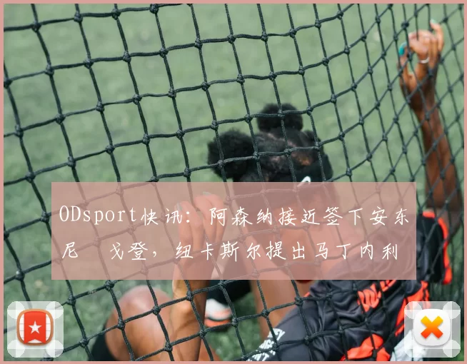 ODsport快讯：阿森纳接近签下安东尼・戈登，纽卡斯尔提出马丁内利交换条件_交易_球员_谈判