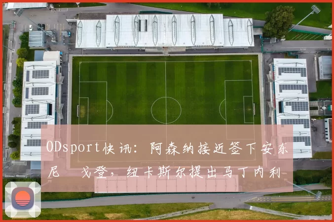 ODsport快讯:阿森纳接近签下安东尼・戈登,纽卡斯尔提出马丁内利交换条件_交易_球员_谈判