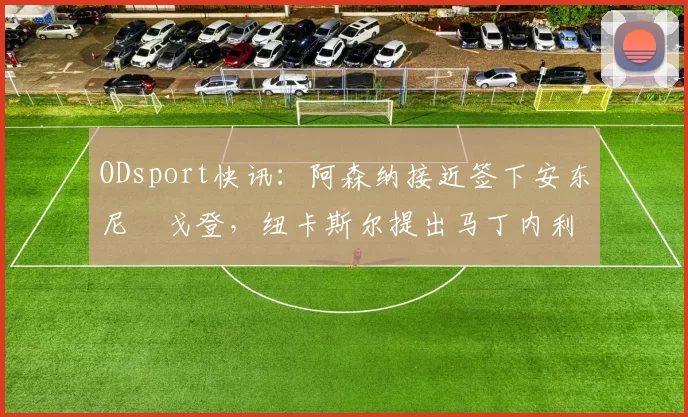 ODsport快讯：阿森纳接近签下安东尼・戈登，纽卡斯尔提出马丁内利交换条件_交易_球员_谈判