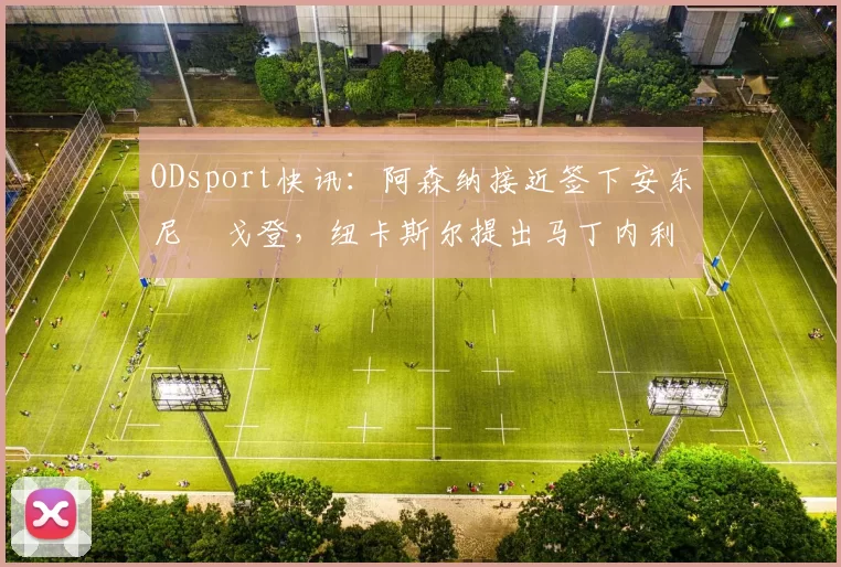 ODsport快讯：阿森纳接近签下安东尼・戈登，纽卡斯尔提出马丁内利交换条件_交易_球员_谈判