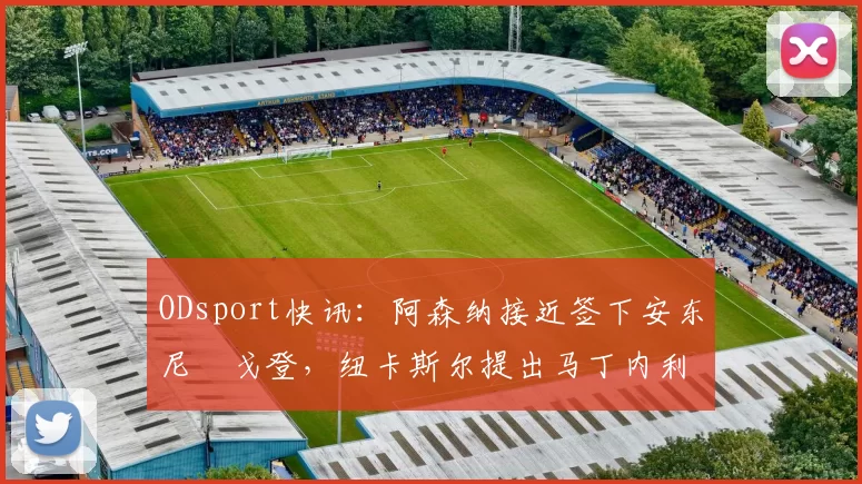 ODsport快讯：阿森纳接近签下安东尼・戈登，纽卡斯尔提出马丁内利交换条件_交易_球员_谈判