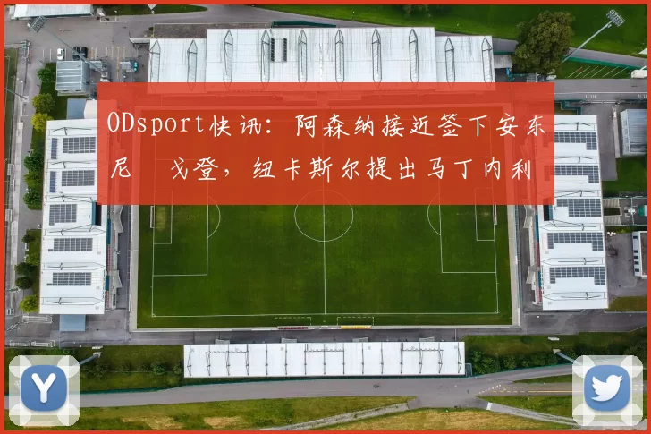 ODsport快讯：阿森纳接近签下安东尼・戈登，纽卡斯尔提出马丁内利交换条件_交易_球员_谈判
