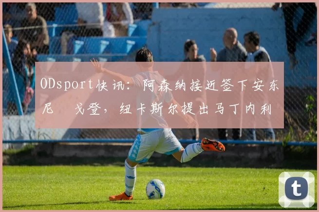 ODsport快讯:阿森纳接近签下安东尼・戈登,纽卡斯尔提出马丁内利交换条件_交易_球员_谈判