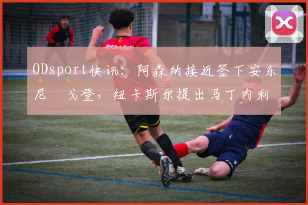 ODsport快讯:阿森纳接近签下安东尼・戈登,纽卡斯尔提出马丁内利交换条件_交易_球员_谈判