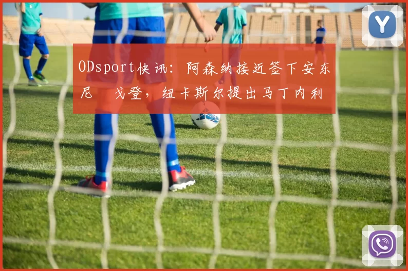 ODsport快讯:阿森纳接近签下安东尼・戈登,纽卡斯尔提出马丁内利交换条件_交易_球员_谈判