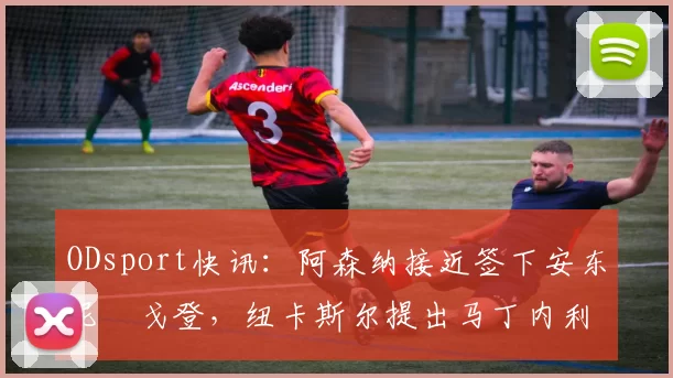 ODsport快讯：阿森纳接近签下安东尼・戈登，纽卡斯尔提出马丁内利交换条件_交易_球员_谈判