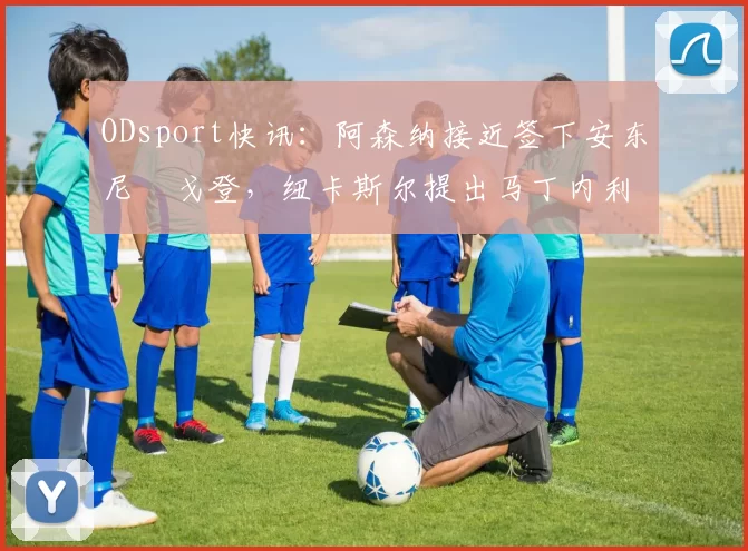 ODsport快讯：阿森纳接近签下安东尼・戈登，纽卡斯尔提出马丁内利交换条件_交易_球员_谈判