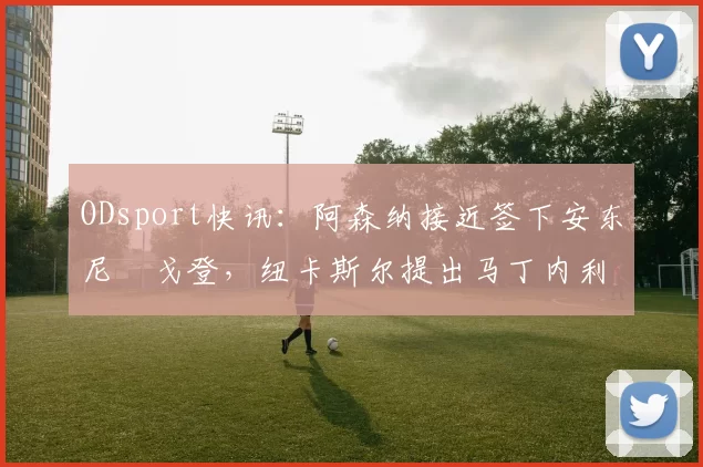 ODsport快讯：阿森纳接近签下安东尼・戈登，纽卡斯尔提出马丁内利交换条件_交易_球员_谈判