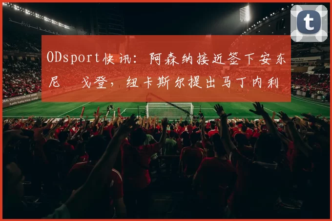 ODsport快讯:阿森纳接近签下安东尼・戈登,纽卡斯尔提出马丁内利交换条件_交易_球员_谈判