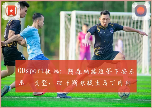 ODsport快讯:阿森纳接近签下安东尼・戈登,纽卡斯尔提出马丁内利交换条件_交易_球员_谈判