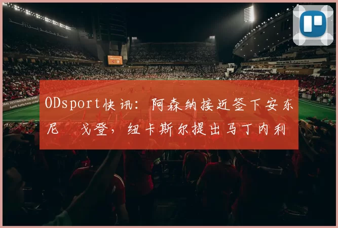 ODsport快讯：阿森纳接近签下安东尼・戈登，纽卡斯尔提出马丁内利交换条件_交易_球员_谈判