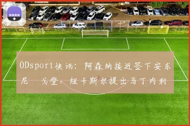 ODsport快讯：阿森纳接近签下安东尼・戈登，纽卡斯尔提出马丁内利交换条件_交易_球员_谈判
