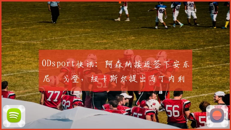 ODsport快讯：阿森纳接近签下安东尼・戈登，纽卡斯尔提出马丁内利交换条件_交易_球员_谈判