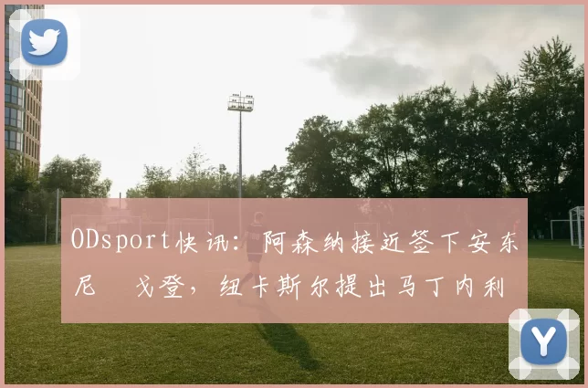 ODsport快讯:阿森纳接近签下安东尼・戈登,纽卡斯尔提出马丁内利交换条件_交易_球员_谈判