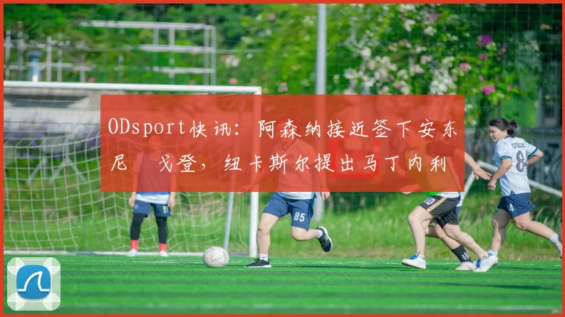 ODsport快讯：阿森纳接近签下安东尼・戈登，纽卡斯尔提出马丁内利交换条件_交易_球员_谈判