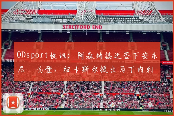 ODsport快讯:阿森纳接近签下安东尼・戈登,纽卡斯尔提出马丁内利交换条件_交易_球员_谈判