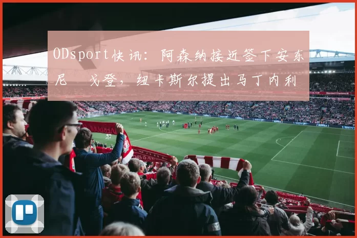 ODsport快讯:阿森纳接近签下安东尼・戈登,纽卡斯尔提出马丁内利交换条件_交易_球员_谈判