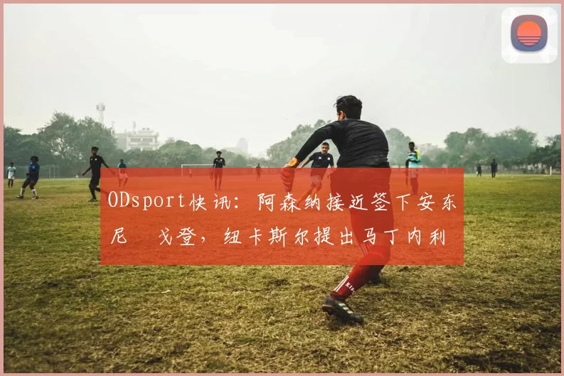 ODsport快讯：阿森纳接近签下安东尼・戈登，纽卡斯尔提出马丁内利交换条件_交易_球员_谈判