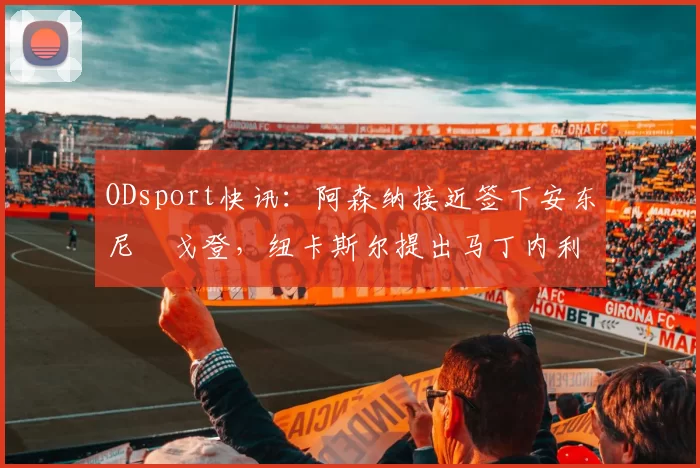 ODsport快讯：阿森纳接近签下安东尼・戈登，纽卡斯尔提出马丁内利交换条件_交易_球员_谈判