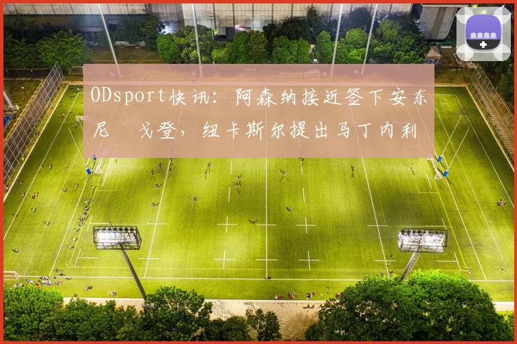 ODsport快讯:阿森纳接近签下安东尼・戈登,纽卡斯尔提出马丁内利交换条件_交易_球员_谈判