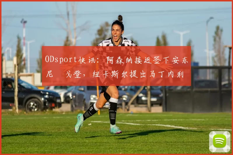 ODsport快讯:阿森纳接近签下安东尼・戈登,纽卡斯尔提出马丁内利交换条件_交易_球员_谈判