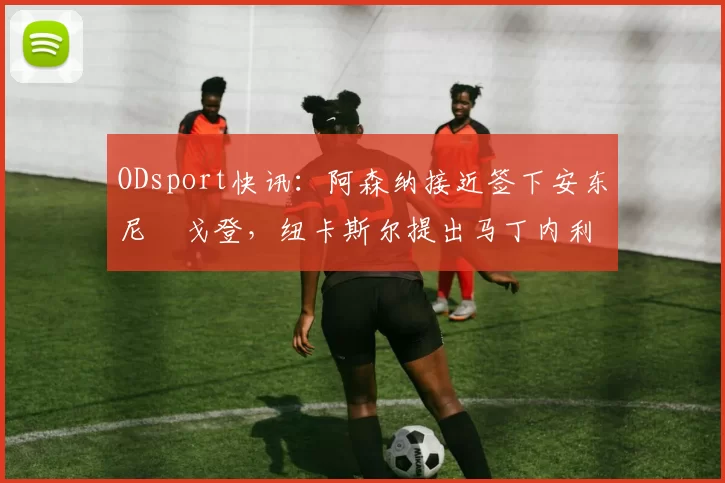 ODsport快讯：阿森纳接近签下安东尼・戈登，纽卡斯尔提出马丁内利交换条件_交易_球员_谈判