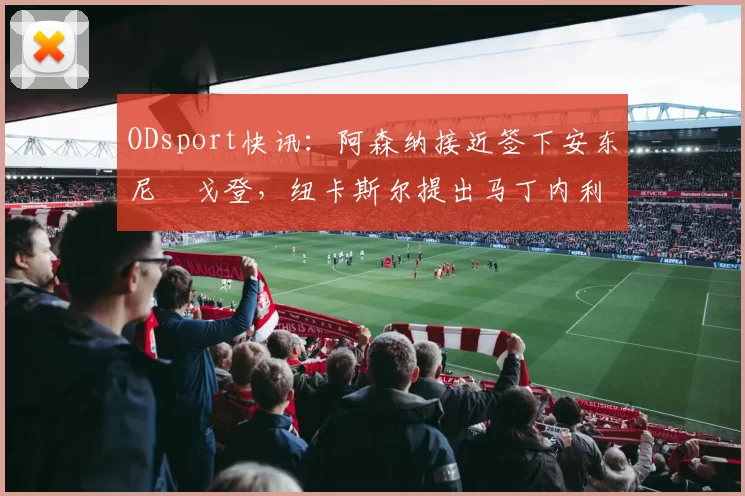 ODsport快讯:阿森纳接近签下安东尼・戈登,纽卡斯尔提出马丁内利交换条件_交易_球员_谈判