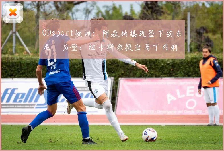 ODsport快讯:阿森纳接近签下安东尼・戈登,纽卡斯尔提出马丁内利交换条件_交易_球员_谈判