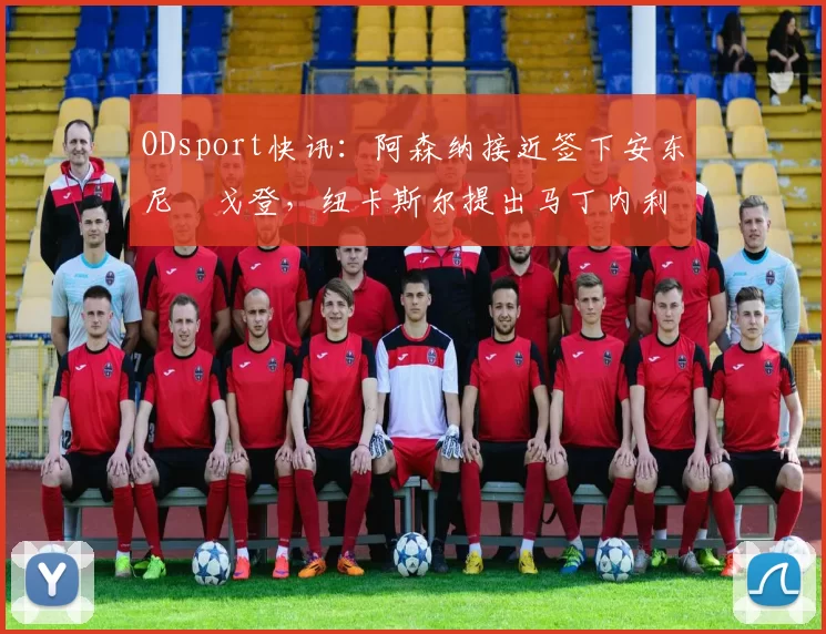 ODsport快讯：阿森纳接近签下安东尼・戈登，纽卡斯尔提出马丁内利交换条件_交易_球员_谈判