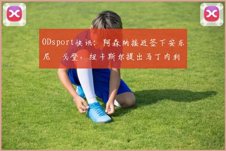 ODsport快讯：阿森纳接近签下安东尼・戈登，纽卡斯尔提出马丁内利交换条件_交易_球员_谈判