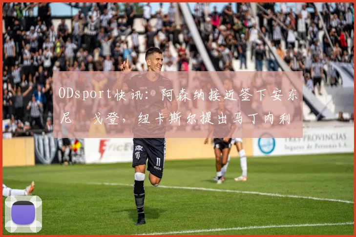 ODsport快讯：阿森纳接近签下安东尼・戈登，纽卡斯尔提出马丁内利交换条件_交易_球员_谈判