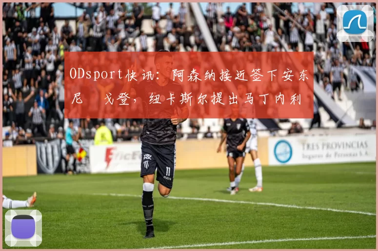 ODsport快讯:阿森纳接近签下安东尼・戈登,纽卡斯尔提出马丁内利交换条件_交易_球员_谈判