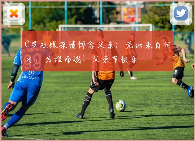 C罗社媒深情悼念父亲:无论来自何方,为谁而战!父亲节快乐️