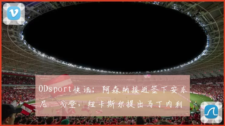 ODsport快讯：阿森纳接近签下安东尼・戈登，纽卡斯尔提出马丁内利交换条件_交易_球员_谈判