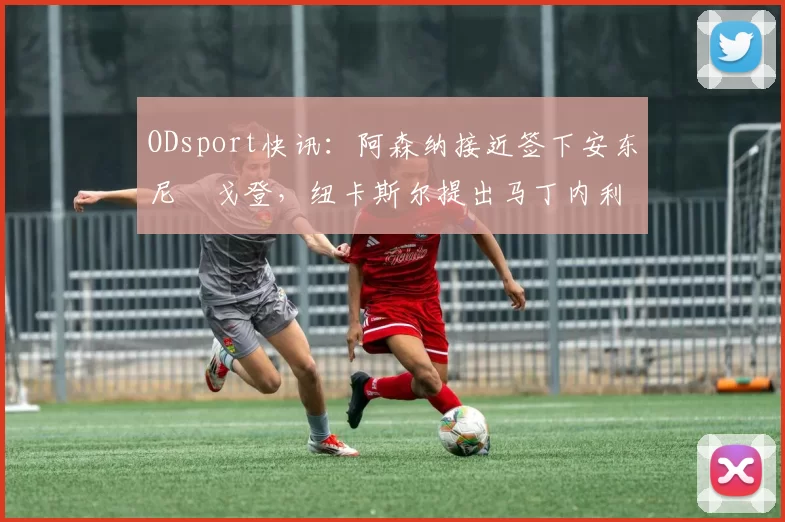 ODsport快讯：阿森纳接近签下安东尼・戈登，纽卡斯尔提出马丁内利交换条件_交易_球员_谈判