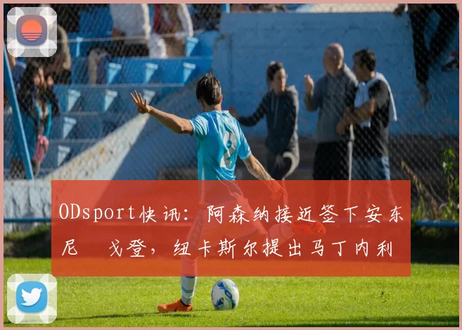 ODsport快讯：阿森纳接近签下安东尼・戈登，纽卡斯尔提出马丁内利交换条件_交易_球员_谈判