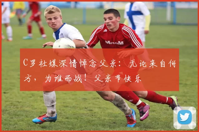 C罗社媒深情悼念父亲：无论来自何方，为谁而战！父亲节快乐️