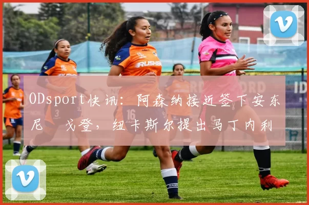 ODsport快讯：阿森纳接近签下安东尼・戈登，纽卡斯尔提出马丁内利交换条件_交易_球员_谈判