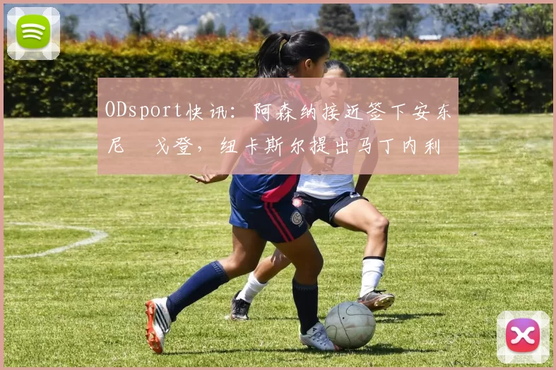 ODsport快讯:阿森纳接近签下安东尼・戈登,纽卡斯尔提出马丁内利交换条件_交易_球员_谈判