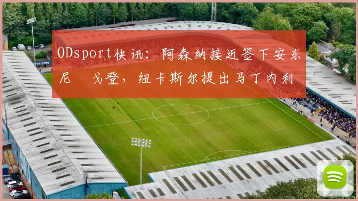 ODsport快讯：阿森纳接近签下安东尼・戈登，纽卡斯尔提出马丁内利交换条件_交易_球员_谈判