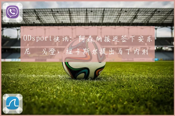 ODsport快讯:阿森纳接近签下安东尼・戈登,纽卡斯尔提出马丁内利交换条件_交易_球员_谈判
