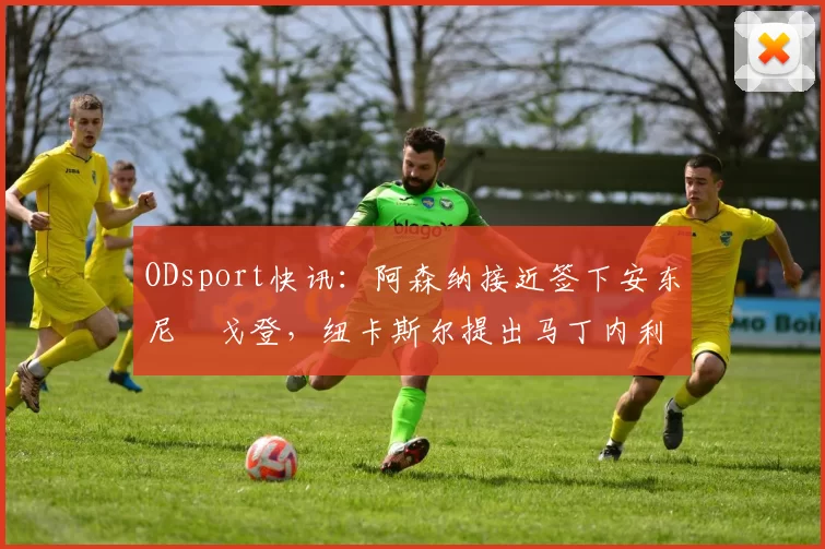 ODsport快讯：阿森纳接近签下安东尼・戈登，纽卡斯尔提出马丁内利交换条件_交易_球员_谈判