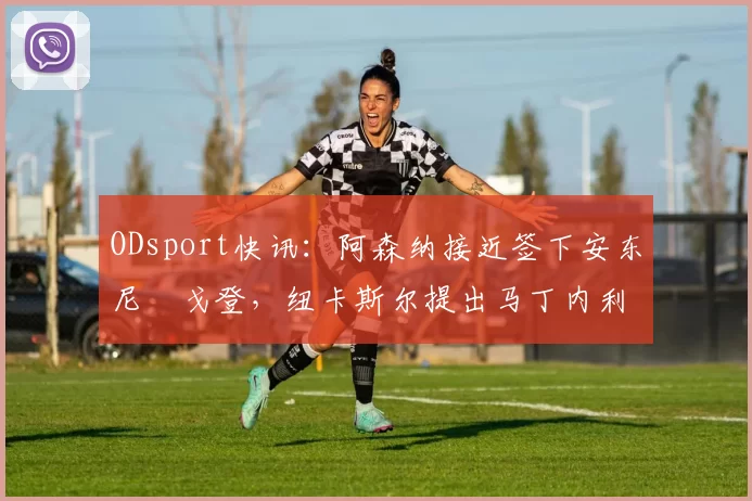 ODsport快讯：阿森纳接近签下安东尼・戈登，纽卡斯尔提出马丁内利交换条件_交易_球员_谈判