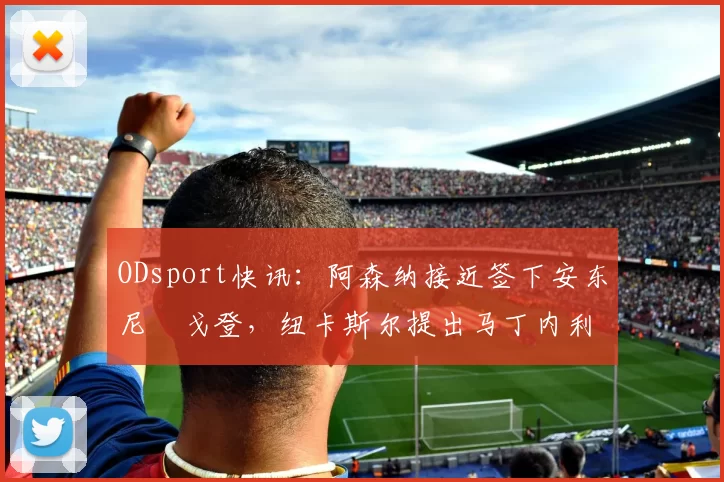 ODsport快讯：阿森纳接近签下安东尼・戈登，纽卡斯尔提出马丁内利交换条件_交易_球员_谈判