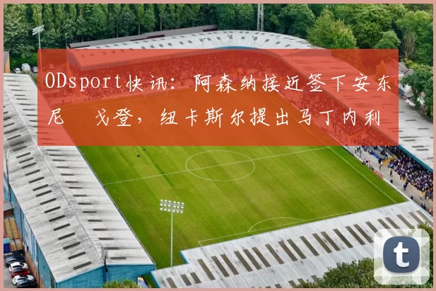 ODsport快讯:阿森纳接近签下安东尼・戈登,纽卡斯尔提出马丁内利交换条件_交易_球员_谈判