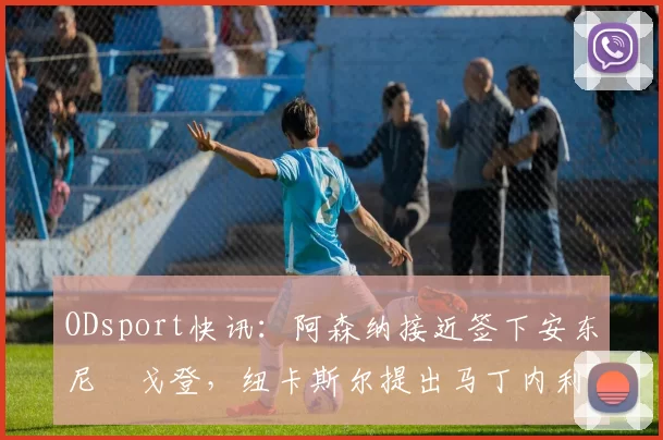 ODsport快讯：阿森纳接近签下安东尼・戈登，纽卡斯尔提出马丁内利交换条件_交易_球员_谈判