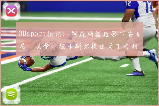 ODsport快讯：阿森纳接近签下安东尼・戈登，纽卡斯尔提出马丁内利交换条件_交易_球员_谈判