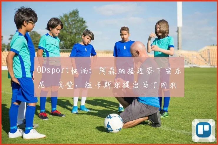 ODsport快讯：阿森纳接近签下安东尼・戈登，纽卡斯尔提出马丁内利交换条件_交易_球员_谈判